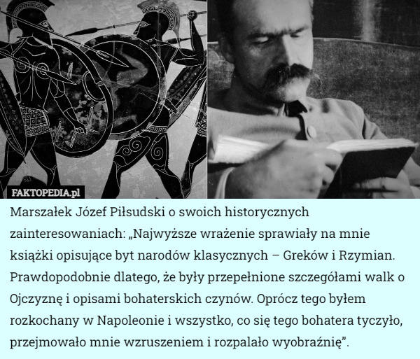 Marszałek Józef Piłsudski o swoich historycznych zainteresowaniach: „Najwyższe wrażenie sprawiały na mnie książki opisujące byt narodów klasycznych – Greków i Rzymian. Prawdopodobnie dlatego, że były przepełnione szczegółami walk o Ojczyznę i opisami bohaterskich czynów. Oprócz tego byłem rozkochany w Napoleonie i wszystko, co się tego bohatera tyczyło, przejmowało mnie wzruszeniem i rozpalało wyobraźnię”. 