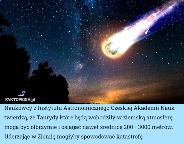 Naukowcy z Instytutu Astronomicznego Czeskiej Akademii Nauk twierdzą, że Taurydy które będą wchodziły w ziemską atmosferę mogą być olbrzymie i osiągać nawet średnicę 200 - 3000 metrów. Uderzając w Ziemię mogłyby spowodować katastrofę 