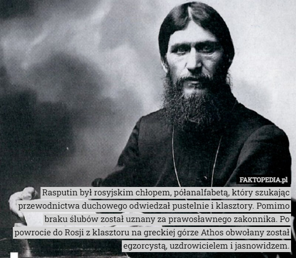 Rasputin był rosyjskim chłopem, półanalfabetą, który szukając przewodnictwa duchowego odwiedzał pustelnie i klasztory. Pomimo braku ślubów został uznany za prawosławnego zakonnika. Po powrocie do Rosji z klasztoru na greckiej górze Athos obwołany został egzorcystą, uzdrowicielem i jasnowidzem. 