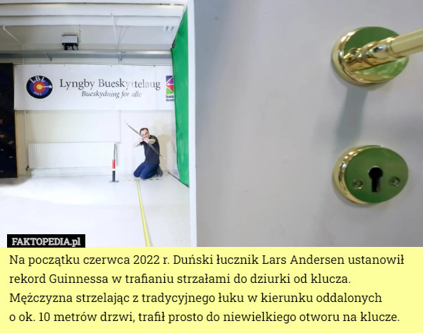 Na początku czerwca 2022 r. Duński łucznik Lars Andersen ustanowił rekord Guinnessa w trafianiu strzałami do dziurki od klucza. Mężczyzna strzelając z tradycyjnego łuku w kierunku oddalonych
 o ok. 10 metrów drzwi, trafił prosto do niewielkiego otworu na klucze. 