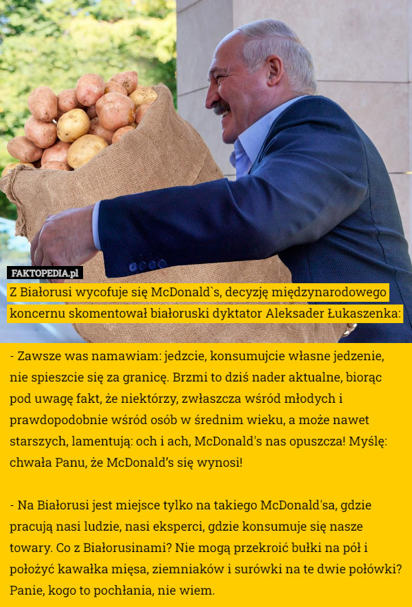 Z Białorusi wycofuje się McDonald`s, decyzję międzynarodowego koncernu skomentował białoruski dyktator Aleksader Łukaszenka:

- Zawsze was namawiam: jedzcie, konsumujcie własne jedzenie, nie spieszcie się za granicę. Brzmi to dziś nader aktualne, biorąc pod uwagę fakt, że niektórzy, zwłaszcza wśród młodych i prawdopodobnie wśród osób w średnim wieku, a może nawet starszych, lamentują: och i ach, McDonald's nas opuszcza! Myślę: chwała Panu, że McDonald’s się wynosi!

- Na Białorusi jest miejsce tylko na takiego McDonald'sa, gdzie pracują nasi ludzie, nasi eksperci, gdzie konsumuje się nasze towary. Co z Białorusinami? Nie mogą przekroić bułki na pół i położyć kawałka mięsa, ziemniaków i surówki na te dwie połówki? Panie, kogo to pochłania, nie wiem. 
