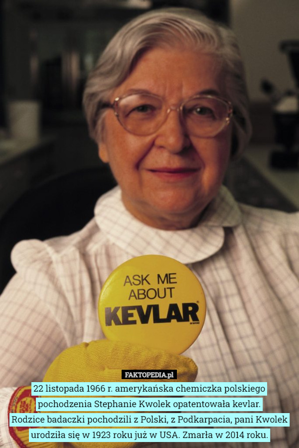 22 listopada 1966 r. amerykańska chemiczka polskiego pochodzenia Stephanie Kwolek opatentowała kevlar.
Rodzice badaczki pochodzili z Polski, z Podkarpacia, pani Kwolek urodziła się w 1923 roku już w USA. Zmarła w 2014 roku. 