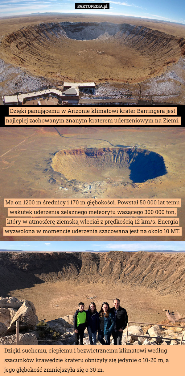 Dzięki panującemu w Arizonie klimatowi krater Barringera jest najlepiej zachowanym znanym kraterem uderzeniowym na Ziemi. Ma on 1200 m średnicy i 170 m głębokości. Powstał 50 000 lat temu wskutek uderzenia żelaznego meteorytu ważącego 300 000 ton, który w atmosferę ziemską wleciał z prędkością 12 km/s. Energia wyzwolona w momencie uderzenia szacowana jest na około 10 MT. Dzięki suchemu, ciepłemu i bezwietrznemu klimatowi według szacunków krawędzie krateru obniżyły się jedynie o 10-20 m, a jego głębokość zmniejszyła się o 30 m. 