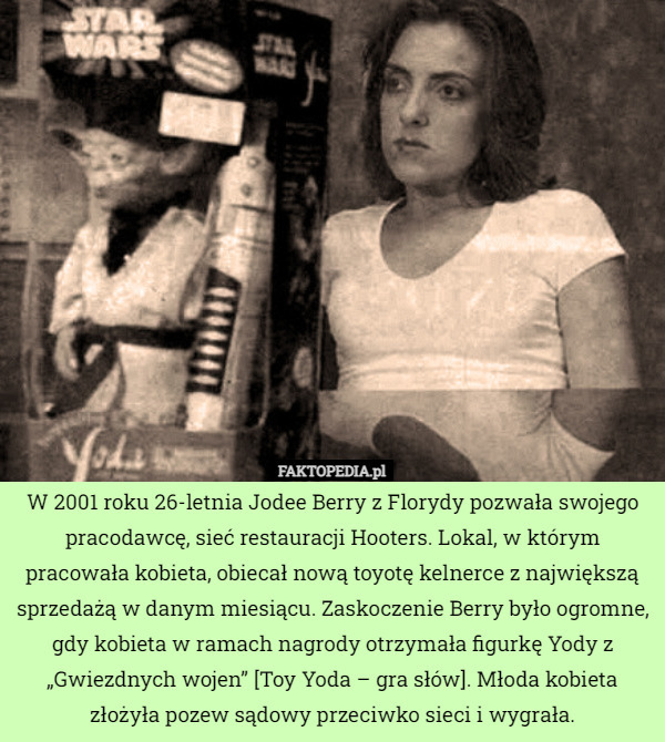 W 2001 roku 26-letnia Jodee Berry z Florydy pozwała swojego pracodawcę, sieć restauracji Hooters. Lokal, w którym pracowała kobieta, obiecał nową toyotę kelnerce z największą sprzedażą w danym miesiącu. Zaskoczenie Berry było ogromne, gdy kobieta w ramach nagrody otrzymała figurkę Yody z „Gwiezdnych wojen” [Toy Yoda – gra słów]. Młoda kobieta złożyła pozew sądowy przeciwko sieci i wygrała. 