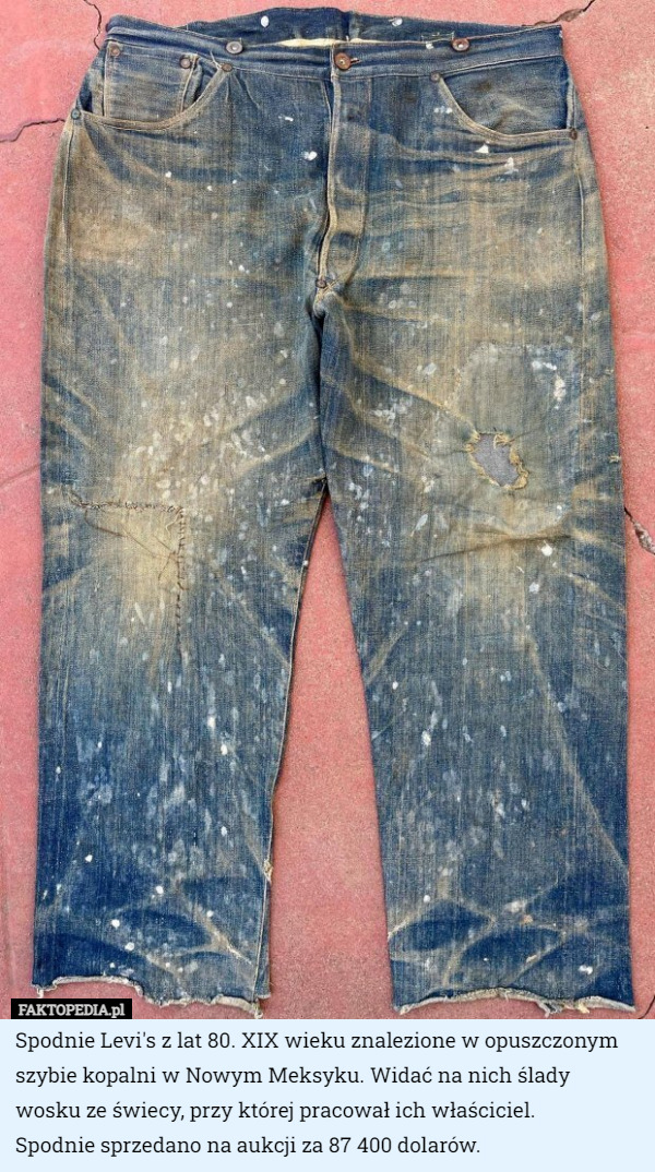 Spodnie Levi's z lat 80. XIX wieku znalezione w opuszczonym szybie kopalni w Nowym Meksyku. Widać na nich ślady wosku ze świecy, przy której pracował ich właściciel.
 Spodnie sprzedano na aukcji za 87 400 dolarów. 