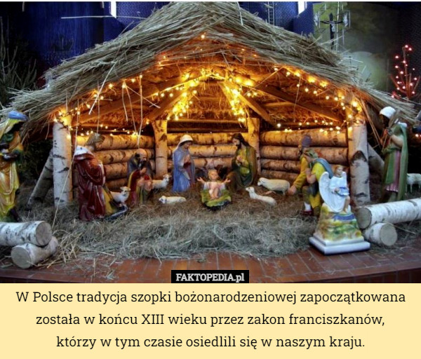W Polsce tradycja szopki bożonarodzeniowej zapoczątkowana została w końcu XIII wieku przez zakon franciszkanów,
 którzy w tym czasie osiedlili się w naszym kraju. 
