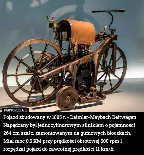 Pojazd zbudowany w 1885 r. - Daimler-Maybach Reitwagen. Napędzany był jednocylindrowym silnikiem o pojemności 264 cm sześc. zamontowanym na gumowych bloczkach. Miał moc 0,5 KM przy prędkości obrotowej 600 rpm i rozpędzał pojazd do zawrotnej prędkości 11 km/h. 