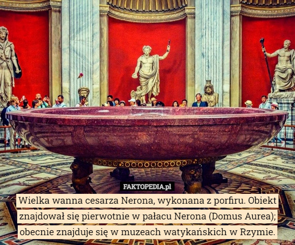 Wielka wanna cesarza Nerona, wykonana z porfiru. Obiekt znajdował się pierwotnie w pałacu Nerona (Domus Aurea); obecnie znajduje się w muzeach watykańskich w Rzymie. 