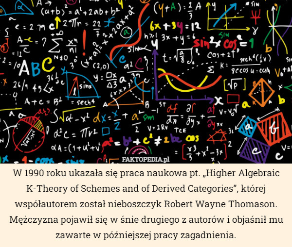 W 1990 roku ukazała się praca naukowa pt. „Higher Algebraic K-Theory of Schemes and of Derived Categories”, której współautorem został nieboszczyk Robert Wayne Thomason. Mężczyzna pojawił się w śnie drugiego z autorów i objaśnił mu zawarte w późniejszej pracy zagadnienia. 