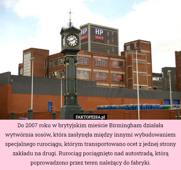Do 2007 roku w brytyjskim mieście Birmingham działała wytwórnia sosów, która zasłynęła między innymi wybudowaniem specjalnego rurociągu, którym transportowano ocet z jednej strony zakładu na drugi. Rurociąg pociągnięto nad autostradą, którą poprowadzono przez teren należący do fabryki. 