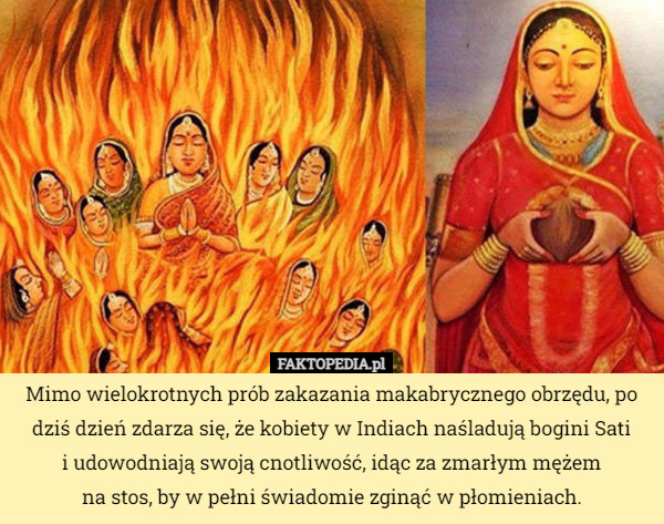 Mimo wielokrotnych prób zakazania makabrycznego obrzędu, po dziś dzień zdarza się, że kobiety w Indiach naśladują bogini Sati
 i udowodniają swoją cnotliwość, idąc za zmarłym mężem
 na stos, by w pełni świadomie zginąć w płomieniach. 