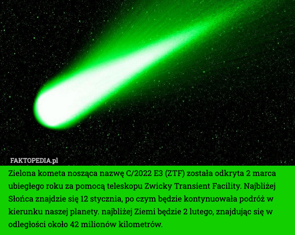Zielona kometa nosząca nazwę C/2022 E3 (ZTF) została odkryta 2 marca ubiegłego roku za pomocą teleskopu Zwicky Transient Facility. Najbliżej Słońca znajdzie się 12 stycznia, po czym będzie kontynuowała podróż w kierunku naszej planety. najbliżej Ziemi będzie 2 lutego, znajdując się w odległości około 42 milionów kilometrów. 
