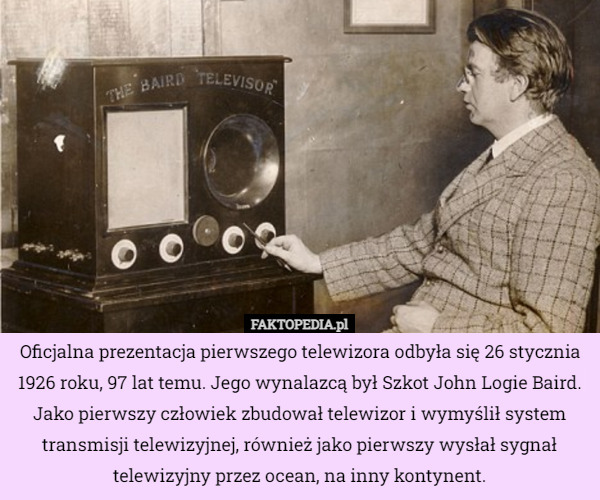 Oficjalna prezentacja pierwszego telewizora odbyła się 26 stycznia 1926 roku, 97 lat temu. Jego wynalazcą był Szkot John Logie Baird. Jako pierwszy człowiek zbudował telewizor i wymyślił system transmisji telewizyjnej, również jako pierwszy wysłał sygnał telewizyjny przez ocean, na inny kontynent. 