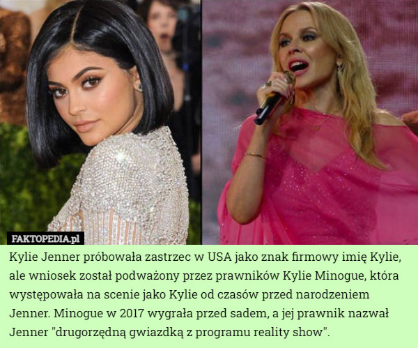 Kylie Jenner próbowała zastrzec w USA jako znak firmowy imię Kylie, ale wniosek został podważony przez prawników Kylie Minogue, która występowała na scenie jako Kylie od czasów przed narodzeniem Jenner. Minogue w 2017 wygrała przed sadem, a jej prawnik nazwał Jenner "drugorzędną gwiazdką z programu reality show". 