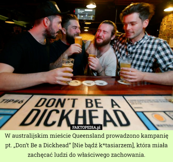 W australijskim mieście Queensland prowadzono kampanię pt. „Don’t Be a Dickhead” [Nie bądź k*tasiarzem], która miała zachęcać ludzi do właściwego zachowania. 