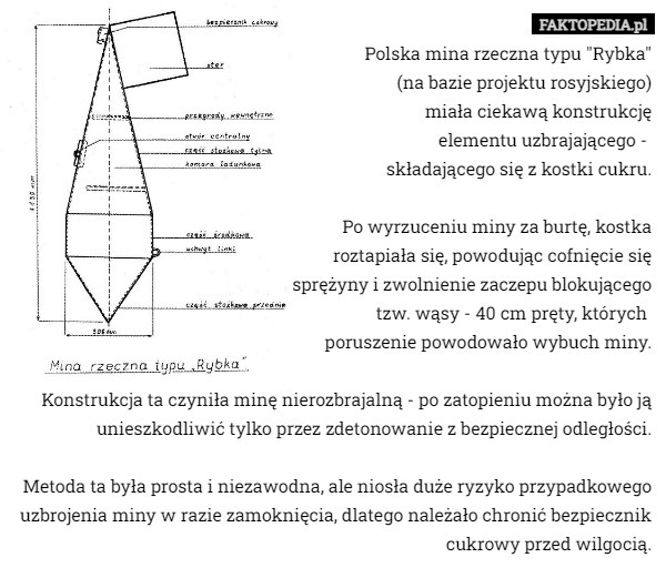 Polska mina rzeczna typu "Rybka"
(na bazie projektu rosyjskiego)
miała ciekawą konstrukcję
elementu uzbrajającego - 
składającego się z kostki cukru.

Po wyrzuceniu miny za burtę, kostka
roztapiała się, powodując cofnięcie się
 sprężyny i zwolnienie zaczepu blokującego
tzw. wąsy - 40 cm pręty, których 
poruszenie powodowało wybuch miny.

Konstrukcja ta czyniła minę nierozbrajalną - po zatopieniu można było ją unieszkodliwić tylko przez zdetonowanie z bezpiecznej odległości.

Metoda ta była prosta i niezawodna, ale niosła duże ryzyko przypadkowego uzbrojenia miny w razie zamoknięcia, dlatego należało chronić bezpiecznik cukrowy przed wilgocią. 