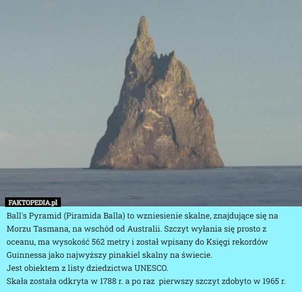Ball's Pyramid (Piramida Balla) to wzniesienie skalne, znajdujące się na Morzu Tasmana, na wschód od Australii. Szczyt wyłania się prosto z oceanu, ma wysokość 562 metry i został wpisany do Księgi rekordów Guinnessa jako najwyższy pinakiel skalny na świecie.
 Jest obiektem z listy dziedzictwa UNESCO.
Skała została odkryta w 1788 r. a po raz  pierwszy szczyt zdobyto w 1965 r. 