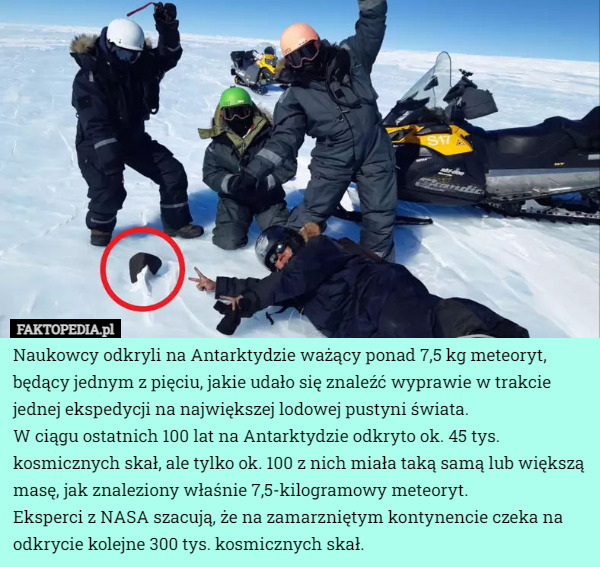 Naukowcy odkryli na Antarktydzie ważący ponad 7,5 kg meteoryt, będący jednym z pięciu, jakie udało się znaleźć wyprawie w trakcie jednej ekspedycji na największej lodowej pustyni świata.
W ciągu ostatnich 100 lat na Antarktydzie odkryto ok. 45 tys. kosmicznych skał, ale tylko ok. 100 z nich miała taką samą lub większą masę, jak znaleziony właśnie 7,5-kilogramowy meteoryt.
Eksperci z NASA szacują, że na zamarzniętym kontynencie czeka na odkrycie kolejne 300 tys. kosmicznych skał. 