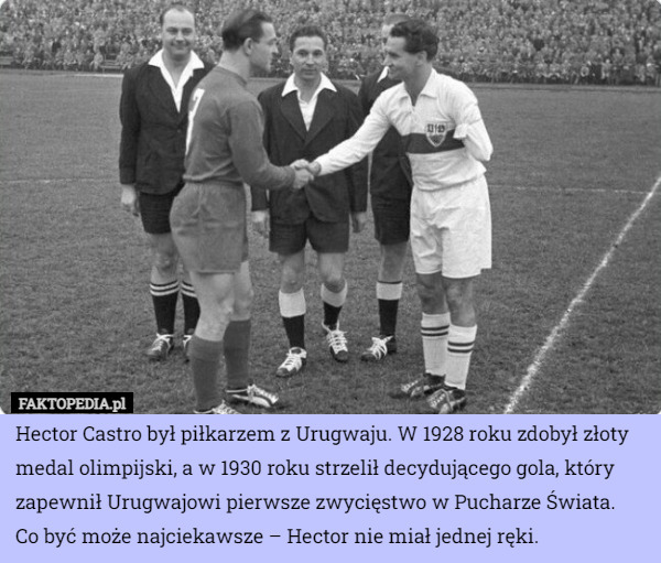 Hector Castro był piłkarzem z Urugwaju. W 1928 roku zdobył złoty medal olimpijski, a w 1930 roku strzelił decydującego gola, który zapewnił Urugwajowi pierwsze zwycięstwo w Pucharze Świata.
 Co być może najciekawsze – Hector nie miał jednej ręki. 