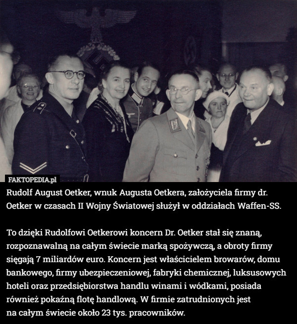 Rudolf August Oetker, wnuk Augusta Oetkera, założyciela firmy dr. Oetker w czasach II Wojny Światowej służył w oddziałach Waffen-SS.

To dzięki Rudolfowi Oetkerowi koncern Dr. Oetker stał się znaną, rozpoznawalną na całym świecie marką spożywczą, a obroty firmy sięgają 7 miliardów euro. Koncern jest właścicielem browarów, domu bankowego, firmy ubezpieczeniowej, fabryki chemicznej, luksusowych hoteli oraz przedsiębiorstwa handlu winami i wódkami, posiada również pokaźną flotę handlową. W firmie zatrudnionych jest
 na całym świecie około 23 tys. pracowników. 