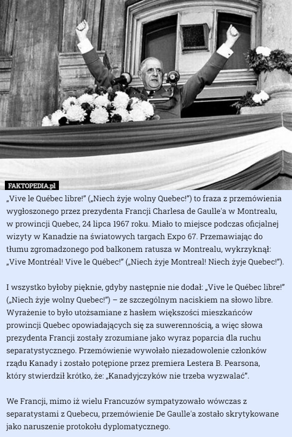 „Vive le Québec libre!” („Niech żyje wolny Quebec!”) to fraza z przemówienia wygłoszonego przez prezydenta Francji Charlesa de Gaulle'a w Montrealu, w prowincji Quebec, 24 lipca 1967 roku. Miało to miejsce podczas oficjalnej wizyty w Kanadzie na światowych targach Expo 67. Przemawiając do tłumu zgromadzonego pod balkonem ratusza w Montrealu, wykrzyknął: „Vive Montréal! Vive le Québec!” („Niech żyje Montreal! Niech żyje Quebec!”).

 I wszystko byłoby pięknie, gdyby następnie nie dodał: „Vive le Québec libre!” („Niech żyje wolny Quebec!”) – ze szczególnym naciskiem na słowo libre.
Wyrażenie to było utożsamiane z hasłem większości mieszkańców prowincji Quebec opowiadających się za suwerennością, a więc słowa prezydenta Francji zostały zrozumiane jako wyraz poparcia dla ruchu separatystycznego. Przemówienie wywołało niezadowolenie członków rządu Kanady i zostało potępione przez premiera Lestera B. Pearsona,
 który stwierdził krótko, że: „Kanadyjczyków nie trzeba wyzwalać”.

We Francji, mimo iż wielu Francuzów sympatyzowało wówczas z separatystami z Quebecu, przemówienie De Gaulle'a zostało skrytykowane jako naruszenie protokołu dyplomatycznego. 