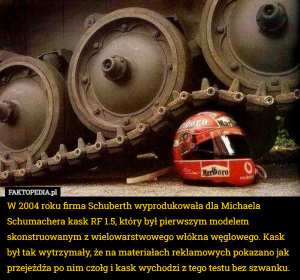 W 2004 roku firma Schuberth wyprodukowała dla Michaela Schumachera kask RF 1.5, który był pierwszym modelem skonstruowanym z wielowarstwowego włókna węglowego. Kask był tak wytrzymały, że na materiałach reklamowych pokazano jak przejeżdża po nim czołg i kask wychodzi z tego testu bez szwanku. 