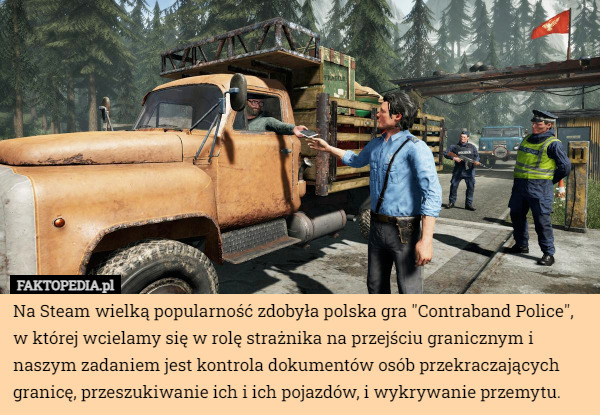 Na Steam wielką popularność zdobyła polska gra "Contraband Police", w której wcielamy się w rolę strażnika na przejściu granicznym i naszym zadaniem jest kontrola dokumentów osób przekraczających granicę, przeszukiwanie ich i ich pojazdów, i wykrywanie przemytu. 