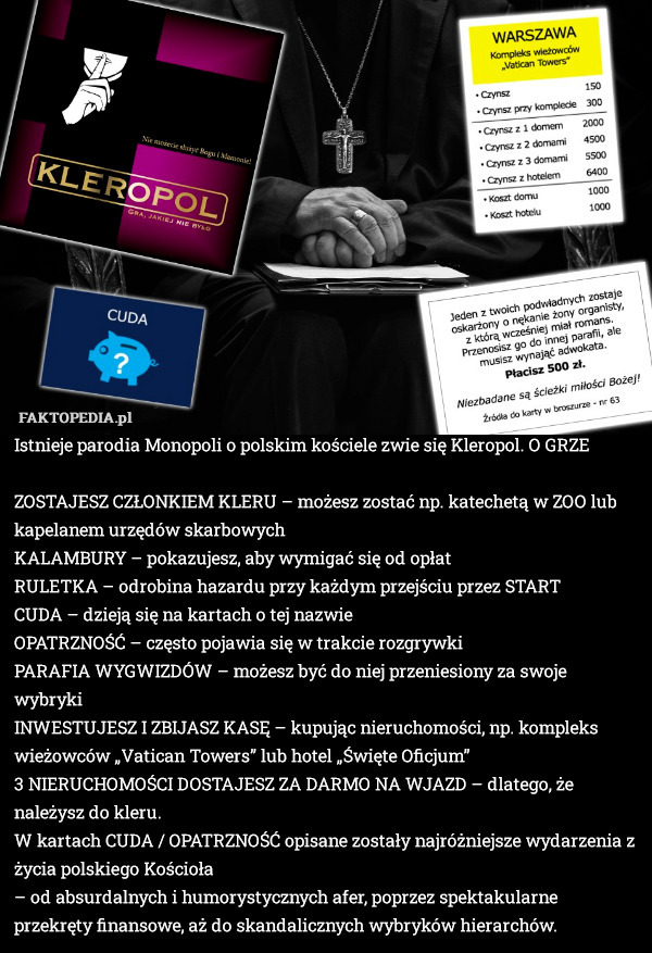 Istnieje parodia Monopoli o polskim kościele zwie się Kleropol. O GRZE

    ZOSTAJESZ CZŁONKIEM KLERU – możesz zostać np. katechetą w ZOO lub kapelanem urzędów skarbowych
    KALAMBURY – pokazujesz, aby wymigać się od opłat
    RULETKA – odrobina hazardu przy każdym przejściu przez START
    CUDA – dzieją się na kartach o tej nazwie
    OPATRZNOŚĆ – często pojawia się w trakcie rozgrywki
    PARAFIA WYGWIZDÓW – możesz być do niej przeniesiony za swoje wybryki
    INWESTUJESZ I ZBIJASZ KASĘ – kupując nieruchomości, np. kompleks wieżowców „Vatican Towers” lub hotel „Święte Oficjum”
    3 NIERUCHOMOŚCI DOSTAJESZ ZA DARMO NA WJAZD – dlatego, że należysz do kleru.
 W kartach CUDA / OPATRZNOŚĆ opisane zostały najróżniejsze wydarzenia z życia polskiego Kościoła
– od absurdalnych i humorystycznych afer, poprzez spektakularne  przekręty finansowe, aż do skandalicznych wybryków hierarchów. 
