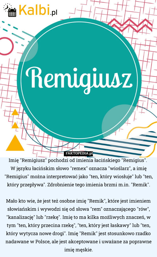 Imię "Remigiusz" pochodzi od imienia łacińskiego "Remigius". 
W języku łacińskim słowo "remex" oznacza "wioślarz", a imię "Remigius" można interpretować jako "ten, który wiosłuje" lub "ten, który przepływa". Zdrobnienie tego imienia brzmi m.in. "Remik".

Mało kto wie, że jest też osobne imię "Remik", które jest imieniem słowiańskim i wywodzi się od słowa "rem" oznaczającego "rów", "kanalizację" lub "rzekę". Imię to ma kilka możliwych znaczeń, w tym "ten, który przecina rzekę", "ten, który jest łaskawy" lub "ten, który wytycza nowe drogi". Imię "Remik" jest stosunkowo rzadko nadawane w Polsce, ale jest akceptowane i uważane za poprawne imię męskie. 