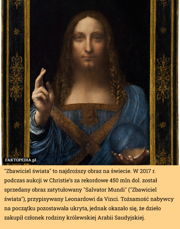 "Zbawiciel świata" to najdroższy obraz na świecie. W 2017 r. podczas aukcji w Christie’s za rekordowe 450 mln dol. został sprzedany obraz zatytułowany "Salvator Mundi" ("Zbawiciel świata"), przypisywany Leonardowi da Vinci. Tożsamość nabywcy na początku pozostawała ukryta, jednak okazało się, że dzieło zakupił członek rodziny królewskiej Arabii Saudyjskiej. 