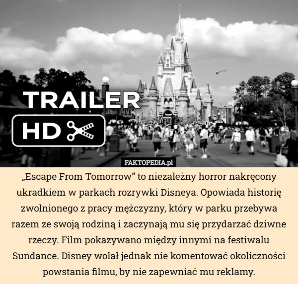 „Escape From Tomorrow” to niezależny horror nakręcony ukradkiem w parkach rozrywki Disneya. Opowiada historię zwolnionego z pracy mężczyzny, który w parku przebywa razem ze swoją rodziną i zaczynają mu się przydarzać dziwne rzeczy. Film pokazywano między innymi na festiwalu Sundance. Disney wolał jednak nie komentować okoliczności powstania filmu, by nie zapewniać mu reklamy. 