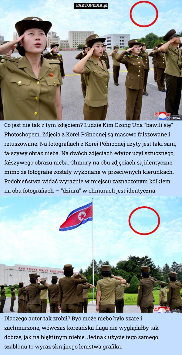 Co jest nie tak z tym zdjęciem? Ludzie Kim Dzong Una "bawili się" Photoshopem. Zdjęcia z Korei Północnej są masowo fałszowane i retuszowane. Na fotografiach z Korei Północnej użyty jest taki sam, fałszywy obraz nieba. Na dwóch zdjęciach edytor użył sztucznego, fałszywego obrazu nieba. Chmury na obu zdjęciach są identyczne, mimo że fotografie zostały wykonane w przeciwnych kierunkach. Podobieństwa widać wyraźnie w miejscu zaznaczonym kółkiem na obu fotografiach — "dziura" w chmurach jest identyczna. Dlaczego autor tak zrobił? Być może niebo było szare i zachmurzone, wówczas koreańska flaga nie wyglądałby tak dobrze, jak na błękitnym niebie. Jednak użycie tego samego szablonu to wyraz skrajnego lenistwa grafika. 
