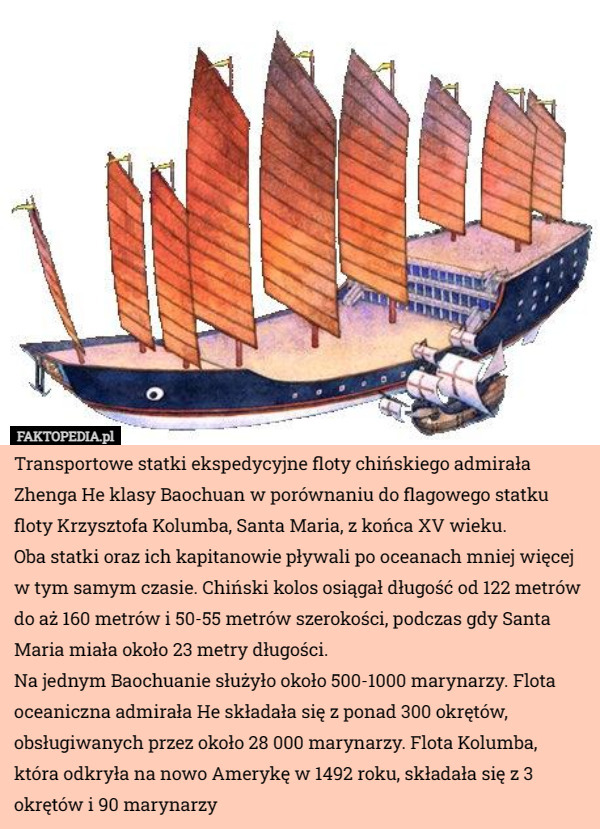 Transportowe statki ekspedycyjne floty chińskiego admirała Zhenga He klasy Baochuan w porównaniu do flagowego statku floty Krzysztofa Kolumba, Santa Maria, z końca XV wieku.
Oba statki oraz ich kapitanowie pływali po oceanach mniej więcej w tym samym czasie. Chiński kolos osiągał długość od 122 metrów do aż 160 metrów i 50-55 metrów szerokości, podczas gdy Santa Maria miała około 23 metry długości.
Na jednym Baochuanie służyło około 500-1000 marynarzy. Flota oceaniczna admirała He składała się z ponad 300 okrętów, obsługiwanych przez około 28 000 marynarzy. Flota Kolumba, która odkryła na nowo Amerykę w 1492 roku, składała się z 3 okrętów i 90 marynarzy 