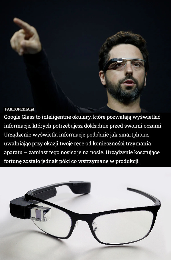 Google Glass to inteligentne okulary, które pozwalają wyświetlać informacje, których potrzebujesz dokładnie przed swoimi oczami. Urządzenie wyświetla informacje podobnie jak smartphone, uwalniając przy okazji twoje ręce od konieczności trzymania aparatu – zamiast tego nosisz je na nosie. Urządzenie kosztujące fortunę zostało jednak póki co wstrzymane w produkcji. 