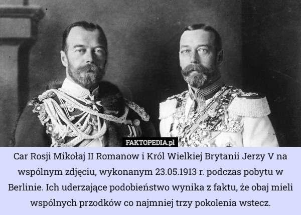 Car Rosji Mikołaj II Romanow i Król Wielkiej Brytanii Jerzy V na wspólnym zdjęciu, wykonanym 23.05.1913 r. podczas pobytu w Berlinie. Ich uderzające podobieństwo wynika z faktu, że obaj mieli wspólnych przodków co najmniej trzy pokolenia wstecz. 