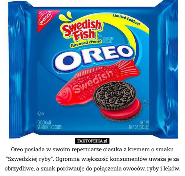 Oreo posiada w swoim repertuarze ciastka z kremem o smaku "Szwedzkiej ryby". Ogromna większość konsumentów uważa je za obrzydliwe, a smak porównuje do połączenia owoców, ryby i leków. 