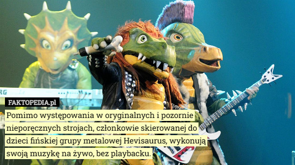 Pomimo występowania w oryginalnych i pozornie nieporęcznych strojach, członkowie skierowanej do dzieci fińskiej grupy metalowej Hevisaurus, wykonują swoją muzykę na żywo, bez playbacku. 