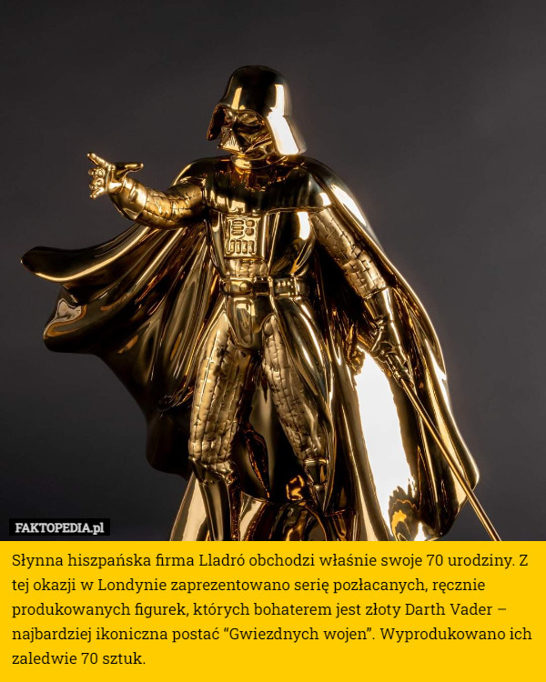 Słynna hiszpańska firma Lladró obchodzi właśnie swoje 70 urodziny. Z tej okazji w Londynie zaprezentowano serię pozłacanych, ręcznie produkowanych figurek, których bohaterem jest złoty Darth Vader – najbardziej ikoniczna postać “Gwiezdnych wojen”. Wyprodukowano ich zaledwie 70 sztuk. 