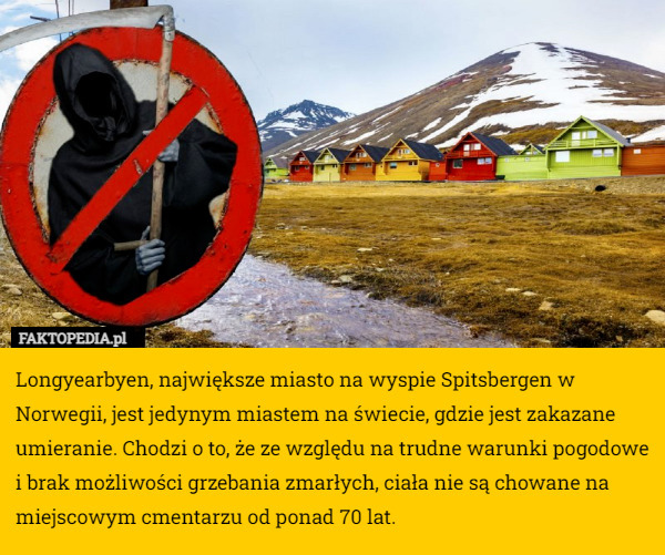 Longyearbyen, największe miasto na wyspie Spitsbergen w Norwegii, jest jedynym miastem na świecie, gdzie jest zakazane umieranie. Chodzi o to, że ze względu na trudne warunki pogodowe i brak możliwości grzebania zmarłych, ciała nie są chowane na miejscowym cmentarzu od ponad 70 lat. 