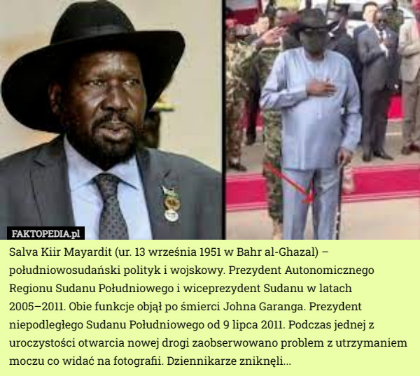 Salva Kiir Mayardit (ur. 13 września 1951 w Bahr al-Ghazal) – południowosudański polityk i wojskowy. Prezydent Autonomicznego Regionu Sudanu Południowego i wiceprezydent Sudanu w latach 2005–2011. Obie funkcje objął po śmierci Johna Garanga. Prezydent niepodległego Sudanu Południowego od 9 lipca 2011. Podczas jednej z uroczystości otwarcia nowej drogi zaobserwowano problem z utrzymaniem moczu co widać na fotografii. Dziennikarze zniknęli... 