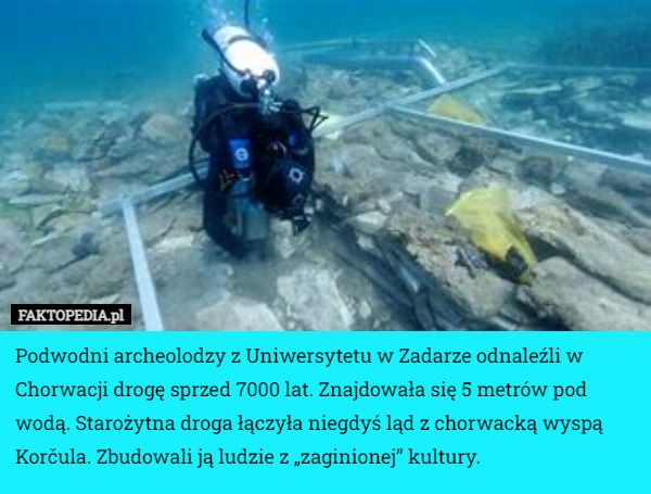 Podwodni archeolodzy z Uniwersytetu w Zadarze odnaleźli w Chorwacji drogę sprzed 7000 lat. Znajdowała się 5 metrów pod wodą. Starożytna droga łączyła niegdyś ląd z chorwacką wyspą Korčula. Zbudowali ją ludzie z „zaginionej” kultury. 