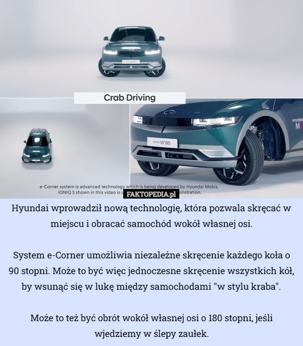 Hyundai wprowadził nową technologię, która pozwala skręcać w miejscu i obracać samochód wokół własnej osi.

System e-Corner umożliwia niezależne skręcenie każdego koła o 90 stopni. Może to być więc jednoczesne skręcenie wszystkich kół, by wsunąć się w lukę między samochodami "w stylu kraba".

Może to też być obrót wokół własnej osi o 180 stopni, jeśli wjedziemy w ślepy zaułek. 
