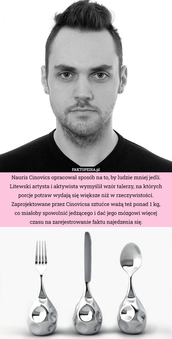Nauris Cinovics opracował sposób na to, by ludzie mniej jedli. Litewski artysta i aktywista wymyślił wzór talerzy, na których porcje potraw wydają się większe niż w rzeczywistości. Zaprojektowane przez Cinovicsa sztućce ważą też ponad 1 kg,
 co miałoby spowolnić jedzącego i dać jego mózgowi więcej
 czasu na zarejestrowanie faktu najedzenia się. 