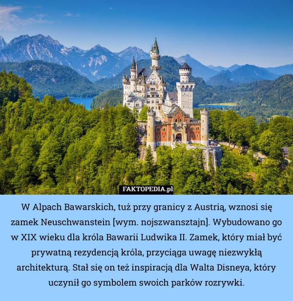 W Alpach Bawarskich, tuż przy granicy z Austrią, wznosi się zamek Neuschwanstein [wym. nojszwansztajn]. Wybudowano go w XIX wieku dla króla Bawarii Ludwika II. Zamek, który miał być prywatną rezydencją króla, przyciąga uwagę niezwykłą architekturą. Stał się on też inspiracją dla Walta Disneya, który uczynił go symbolem swoich parków rozrywki. 