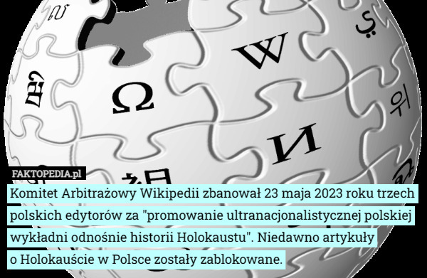 Komitet Arbitrażowy Wikipedii zbanował 23 maja 2023 roku trzech polskich edytorów za "promowanie ultranacjonalistycznej polskiej wykładni odnośnie historii Holokaustu". Niedawno artykuły
 o Holokauście w Polsce zostały zablokowane. 