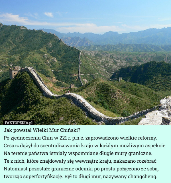 Jak powstał Wielki Mur Chiński?
Po zjednoczeniu Chin w 221 r. p.n.e. zaprowadzono wielkie reformy. Cesarz dążył do scentralizowania kraju w każdym możliwym aspekcie. Na terenie państwa istniały wspomniane długie mury graniczne.
 Te z nich, które znajdowały się wewnątrz kraju, nakazano rozebrać. Natomiast pozostałe graniczne odcinki po prostu połączono ze sobą, tworząc superfortyfikację. Był to długi mur, nazywany changcheng. 