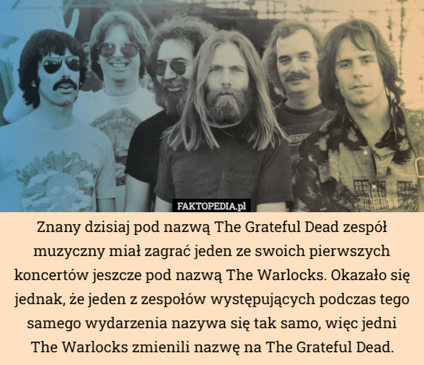 Znany dzisiaj pod nazwą The Grateful Dead zespół muzyczny miał zagrać jeden ze swoich pierwszych koncertów jeszcze pod nazwą The Warlocks. Okazało się jednak, że jeden z zespołów występujących podczas tego samego wydarzenia nazywa się tak samo, więc jedni
The Warlocks zmienili nazwę na The Grateful Dead. 