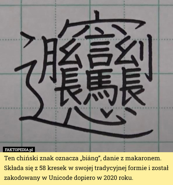 Ten chiński znak oznacza „biáng”, danie z makaronem. Składa się z 58 kresek w swojej tradycyjnej formie i został zakodowany w Unicode dopiero w 2020 roku. 
