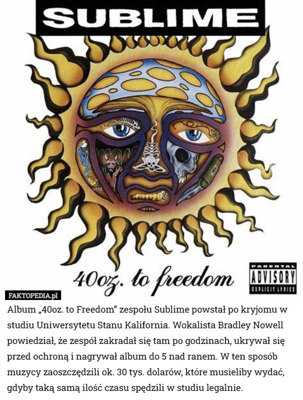 Album „40oz. to Freedom” zespołu Sublime powstał po kryjomu w studiu Uniwersytetu Stanu Kalifornia. Wokalista Bradley Nowell powiedział, że zespół zakradał się tam po godzinach, ukrywał się przed ochroną i nagrywał album do 5 nad ranem. W ten sposób muzycy zaoszczędzili ok. 30 tys. dolarów, które musieliby wydać, gdyby taką samą ilość czasu spędzili w studiu legalnie. 