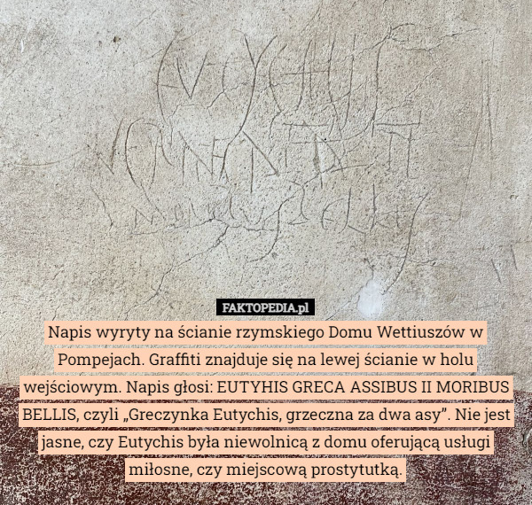 Napis wyryty na ścianie rzymskiego Domu Wettiuszów w Pompejach. Graffiti znajduje się na lewej ścianie w holu wejściowym. Napis głosi: EUTYHIS GRECA ASSIBUS II MORIBUS BELLIS, czyli „Greczynka Eutychis, grzeczna za dwa asy”. Nie jest jasne, czy Eutychis była niewolnicą z domu oferującą usługi miłosne, czy miejscową prostytutką. 